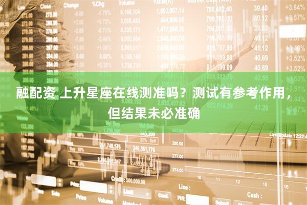 融配资 上升星座在线测准吗？测试有参考作用，但结果未必准确