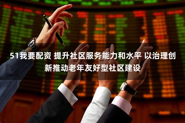 51我要配资 提升社区服务能力和水平 以治理创新推动老年友好型社区建设