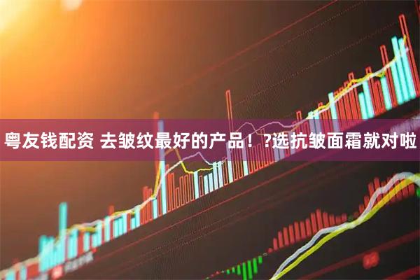 粤友钱配资 去皱纹最好的产品！?选抗皱面霜就对啦