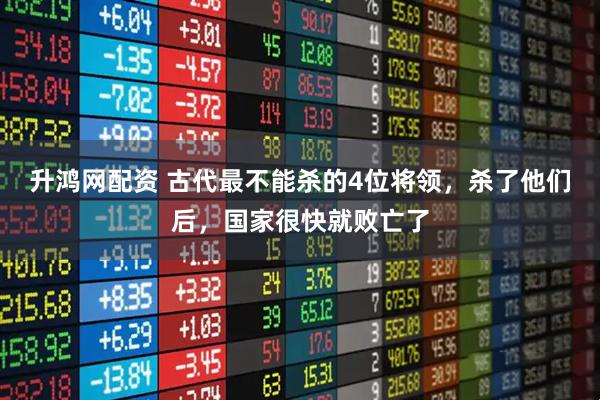 升鸿网配资 古代最不能杀的4位将领，杀了他们后，国家很快就败亡了