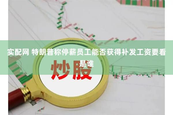 实配网 特朗普称停薪员工能否获得补发工资要看是谁