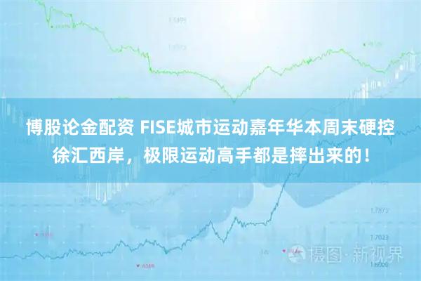 博股论金配资 FISE城市运动嘉年华本周末硬控徐汇西岸，极限运动高手都是摔出来的！