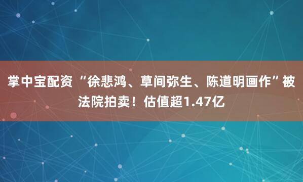 掌中宝配资 “徐悲鸿、草间弥生、陈道明画作”被法院拍卖！估值超1.47亿