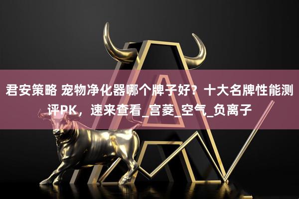 君安策略 宠物净化器哪个牌子好？十大名牌性能测评PK，速来查看_宫菱_空气_负离子