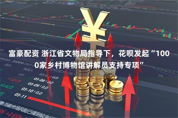 富豪配资 浙江省文物局指导下，花呗发起“1000家乡村博物馆讲解员支持专项”