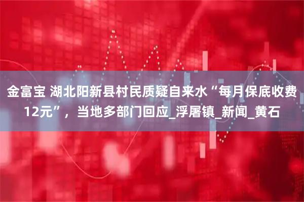 金富宝 湖北阳新县村民质疑自来水“每月保底收费12元”，当地多部门回应_浮屠镇_新闻_黄石
