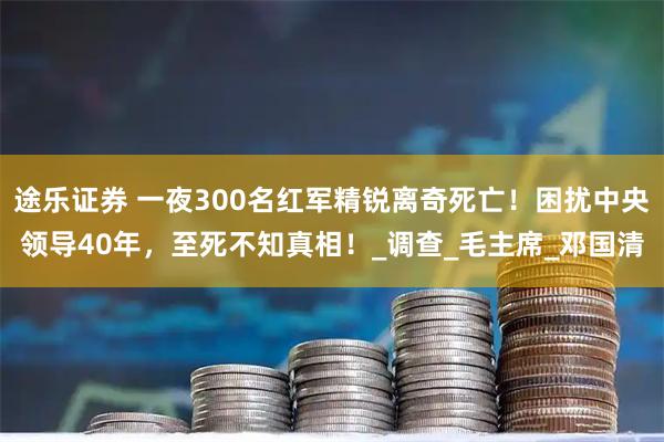 途乐证券 一夜300名红军精锐离奇死亡！困扰中央领导40年，至死不知真相！_调查_毛主席_邓国清