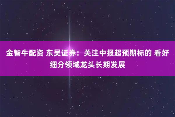 金智牛配资 东吴证券：关注中报超预期标的 看好细分领域龙头长期发展