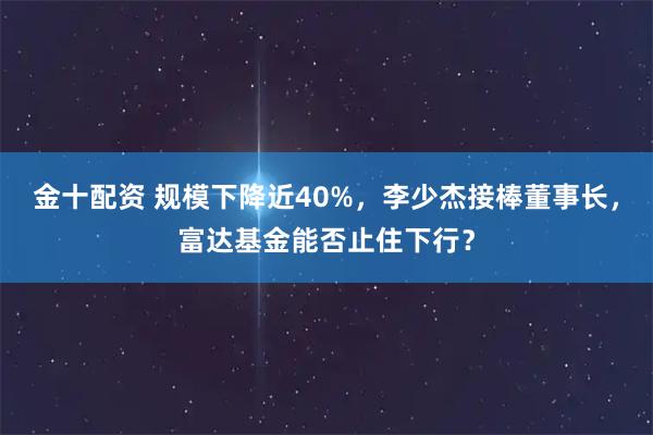 金十配资 规模下降近40%，李少杰接棒董事长，富达基金能否止住下行？