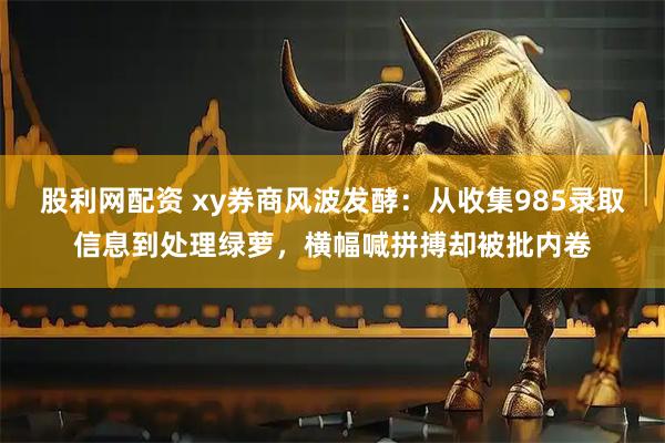 股利网配资 xy券商风波发酵：从收集985录取信息到处理绿萝，横幅喊拼搏却被批内卷