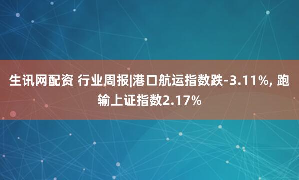 生讯网配资 行业周报|港口航运指数跌-3.11%, 跑输上证指数2.17%