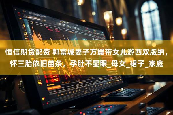 恒信期货配资 郭富城妻子方媛带女儿游西双版纳，怀三胎依旧苗条，孕肚不显眼_母女_裙子_家庭