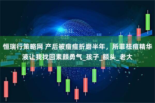 恒瑞行策略网 产后被痘痘折磨半年,所菲祛痘精华液让我找回素颜勇气_孩子_额头_老大